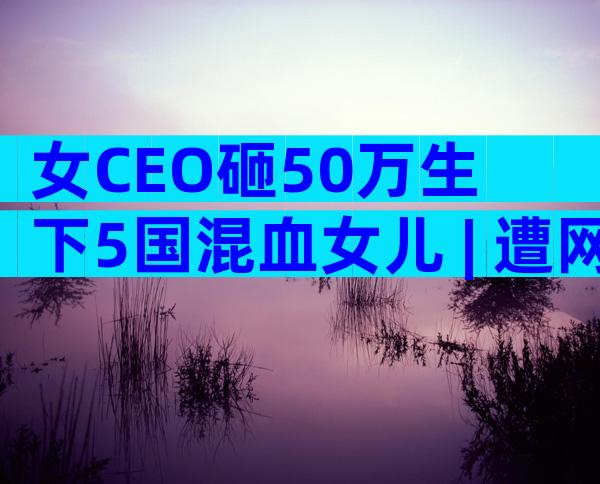 女CEO砸50万生下5国混血女儿 | 遭网友批评，她这样回应